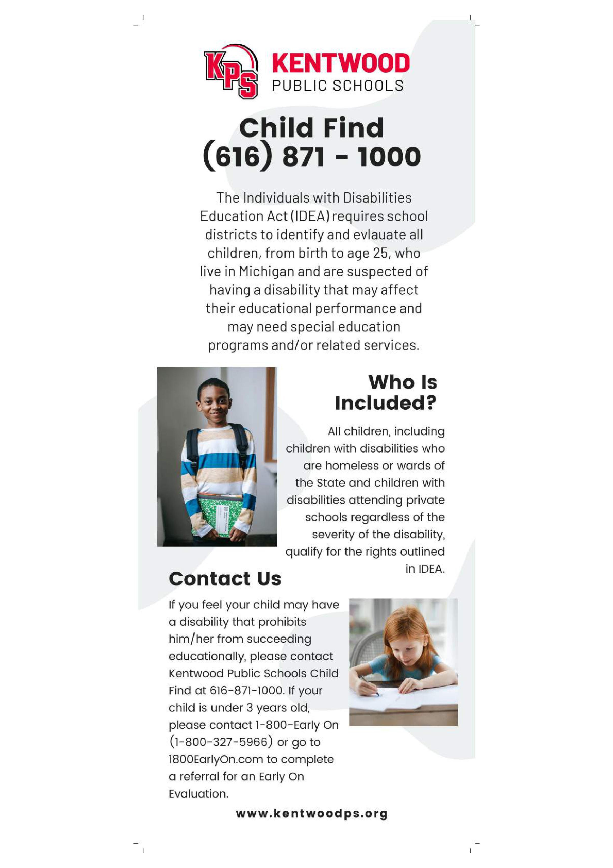 Who Is Included? The Individuals with Disabilities Education Act (IDEA) requires school districts to identify and evlauate all children, from birth to age 25, who live in Michigan and are suspected of having a disability that may affect their educational performance and may need special education programs and/or related services.  If you feel your child may have a disability that prohibits him/her from succeeding educationally, please contact Kentwood Public Schools Child Find at 616-871-1000. If your child is under 3 years old, please contact 1-800-Early On (1-800-327-5966) or go to 1800EarlyOn.com to complete a referral for an Early On Evaluation.  www.kentwoodps.org  All children, including children with disabilities who are homeless or wards of the State and children with disabilities attending private schools regardless of the severity of the disability, qualify for the rights outlined in IDEA.